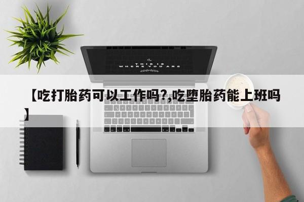 私人打胎药微信，【吃打胎药可以工作吗?,吃堕胎药能上班吗】