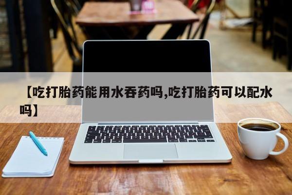 私人打胎药微信，【吃打胎药能用水吞药吗,吃打胎药可以配水吗】