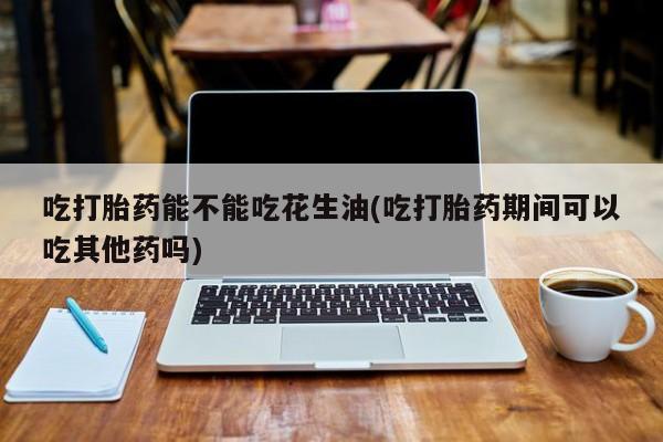 私人打胎药微信，吃打胎药能不能吃花生油(吃打胎药期间可以吃其他药吗)