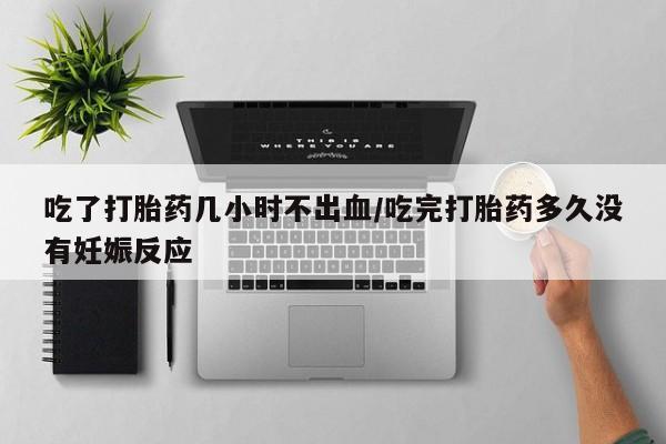 私人打胎药微信，吃了打胎药几小时不出血/吃完打胎药多久没有妊娠反应