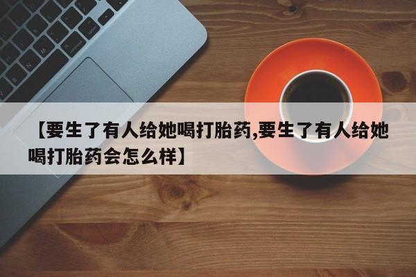 私人打胎药微信，【要生了有人给她喝打胎药,要生了有人给她喝打胎药会怎么样】
