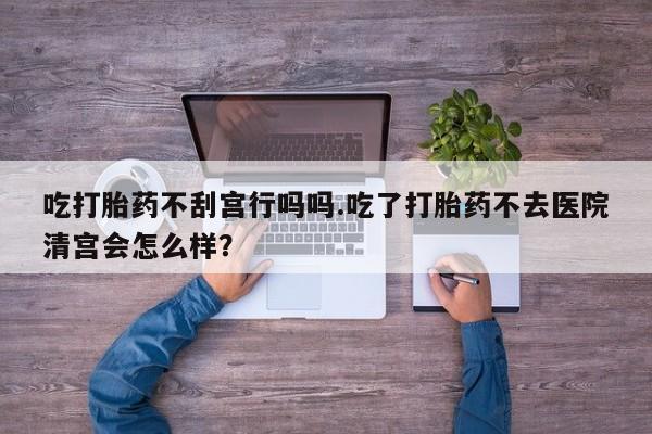 私人打胎药微信，吃打胎药不刮宫行吗吗.吃了打胎药不去医院清宫会怎么样？
