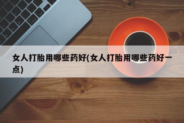 私人打胎药微信，女人打胎用哪些药好(女人打胎用哪些药好一点)