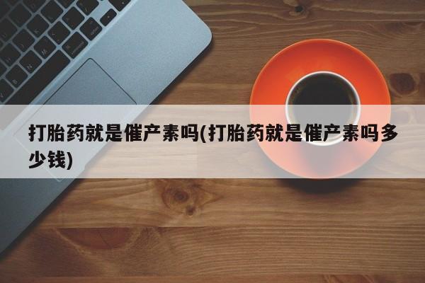 私人打胎药微信，打胎药就是催产素吗(打胎药就是催产素吗多少钱)