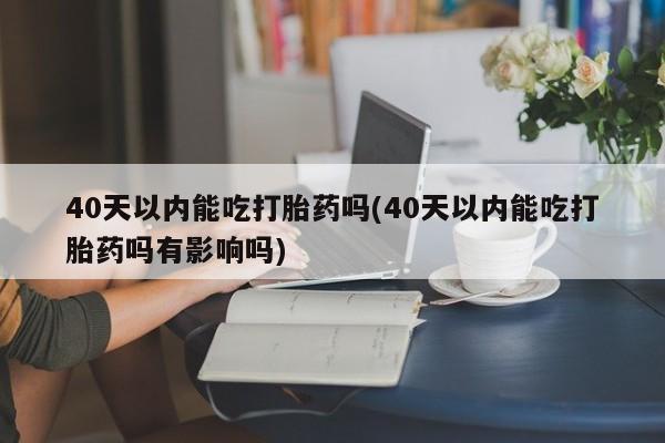 私人打胎药微信，40天以内能吃打胎药吗(40天以内能吃打胎药吗有影响吗)