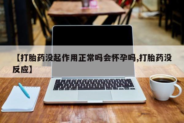 私人打胎药微信，【打胎药没起作用正常吗会怀孕吗,打胎药没反应】