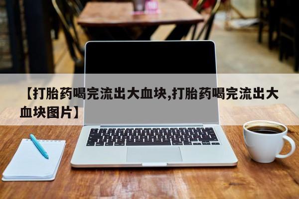 私人打胎药微信，【打胎药喝完流出大血块,打胎药喝完流出大血块图片】