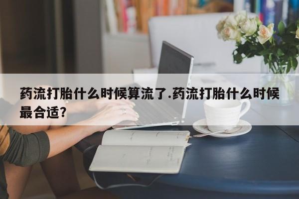 私人打胎药微信，药流打胎什么时候算流了.药流打胎什么时候最合适？