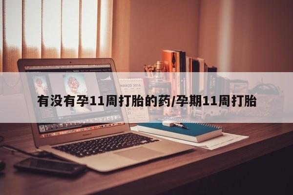 私人打胎药微信，有没有孕11周打胎的药/孕期11周打胎
