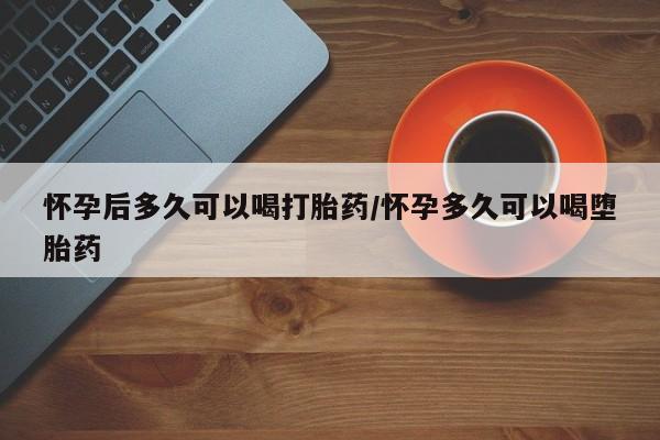 私人打胎药微信，怀孕后多久可以喝打胎药/怀孕多久可以喝堕胎药