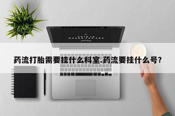 私人打胎药微信，药流打胎需要挂什么科室.药流要挂什么号？