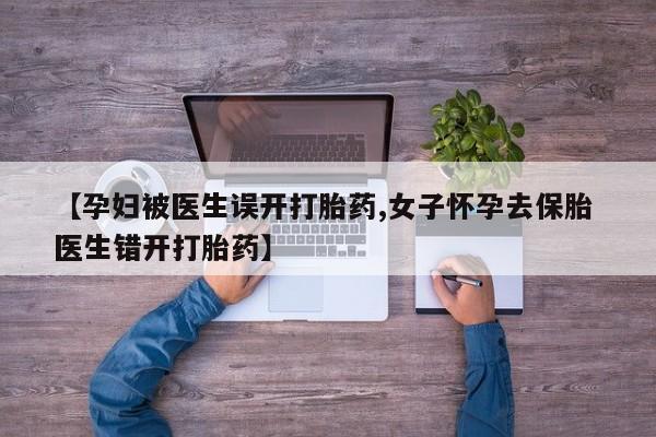私人打胎药微信，【孕妇被医生误开打胎药,女子怀孕去保胎 医生错开打胎药】
