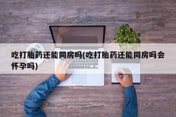 私人打胎药微信，吃打胎药还能同房吗(吃打胎药还能同房吗会怀孕吗)