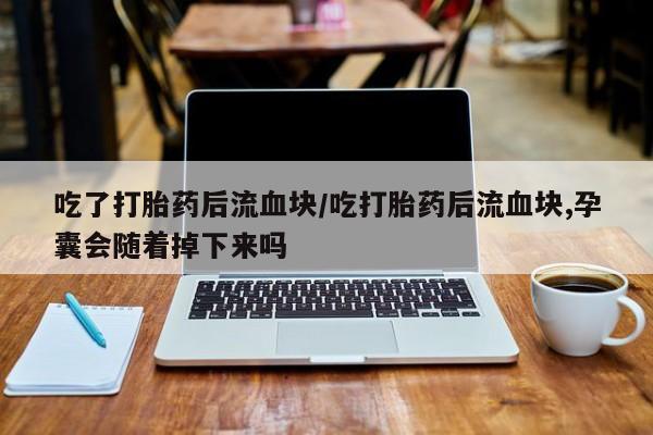 私人打胎药微信，吃了打胎药后流血块/吃打胎药后流血块,孕囊会随着掉下来吗
