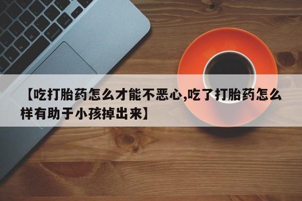 私人打胎药微信，【吃打胎药怎么才能不恶心,吃了打胎药怎么样有助于小孩掉出来】