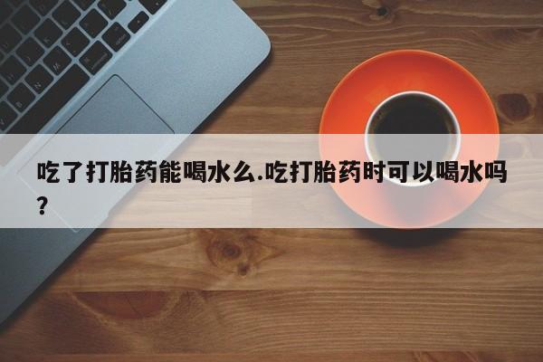 私人打胎药微信，吃了打胎药能喝水么.吃打胎药时可以喝水吗？