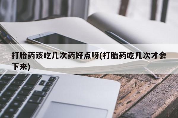 私人打胎药微信，打胎药该吃几次药好点呀(打胎药吃几次才会下来)