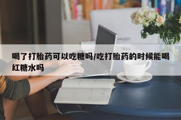 私人打胎药微信，喝了打胎药可以吃糖吗/吃打胎药的时候能喝红糖水吗