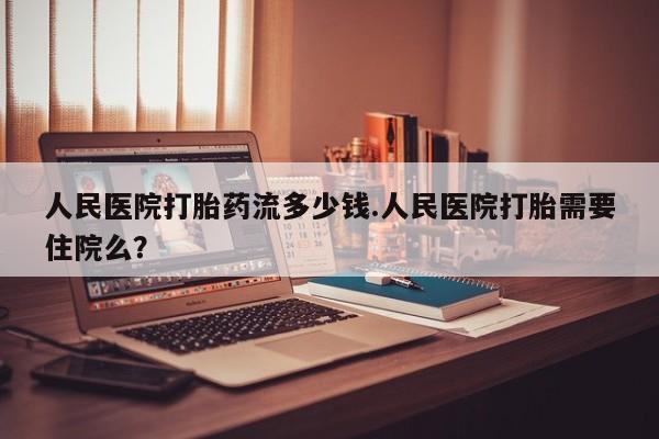 私人打胎药微信，人民医院打胎药流多少钱.人民医院打胎需要住院么？