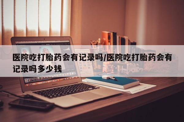 私人打胎药微信，医院吃打胎药会有记录吗/医院吃打胎药会有记录吗多少钱