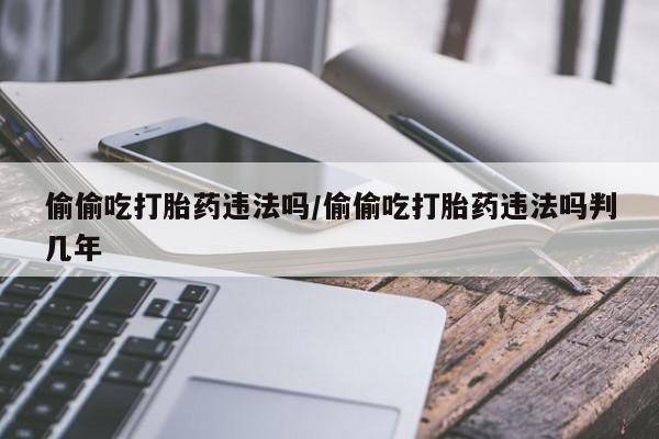 私人打胎药微信，偷偷吃打胎药违法吗/偷偷吃打胎药违法吗判几年