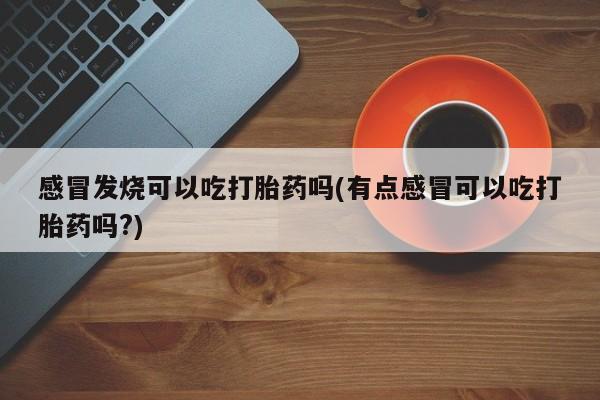 私人打胎药微信，感冒发烧可以吃打胎药吗(有点感冒可以吃打胎药吗?)