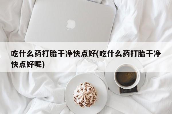 私人打胎药微信，吃什么药打胎干净快点好(吃什么药打胎干净快点好呢)