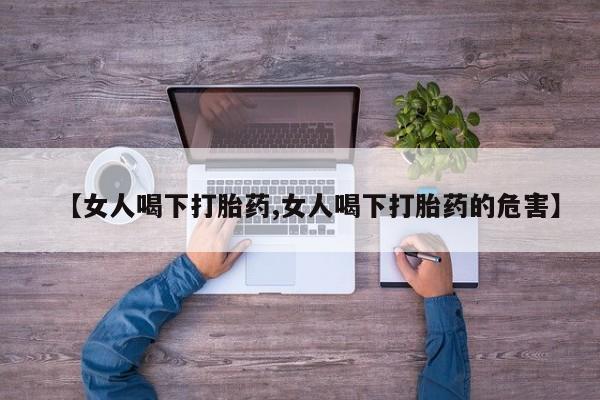 私人打胎药微信，【女人喝下打胎药,女人喝下打胎药的危害】