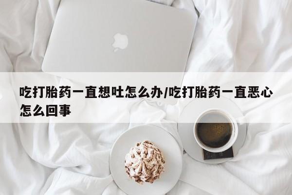私人打胎药微信，吃打胎药一直想吐怎么办/吃打胎药一直恶心怎么回事