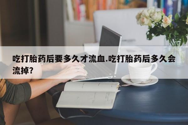 私人打胎药微信，吃打胎药后要多久才流血.吃打胎药后多久会流掉？