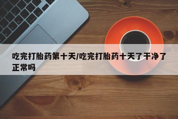 私人打胎药微信，吃完打胎药第十天/吃完打胎药十天了干净了正常吗