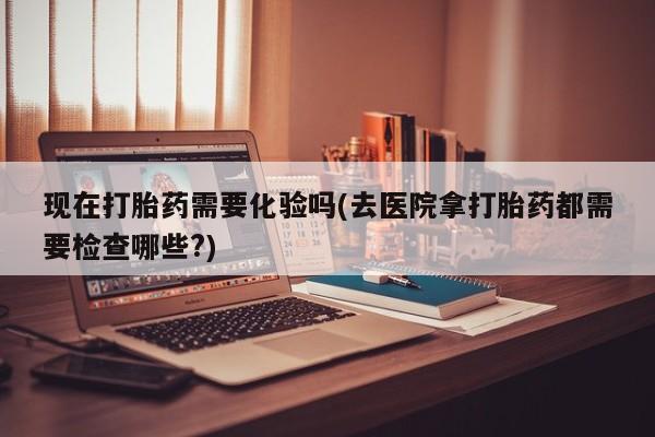 私人打胎药微信，现在打胎药需要化验吗(去医院拿打胎药都需要检查哪些?)