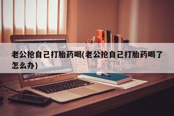 私人打胎药微信，老公抢自己打胎药喝(老公抢自己打胎药喝了怎么办)