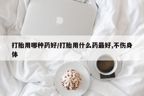 私人打胎药微信，打胎用哪种药好/打胎用什么药最好,不伤身体