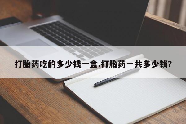 私人打胎药微信，打胎药吃的多少钱一盒.打胎药一共多少钱？