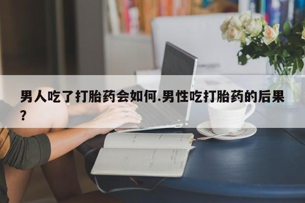 私人打胎药微信，男人吃了打胎药会如何.男性吃打胎药的后果？