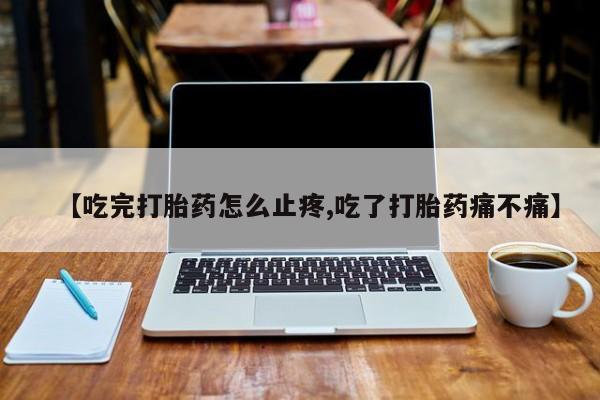 私人打胎药微信，【吃完打胎药怎么止疼,吃了打胎药痛不痛】