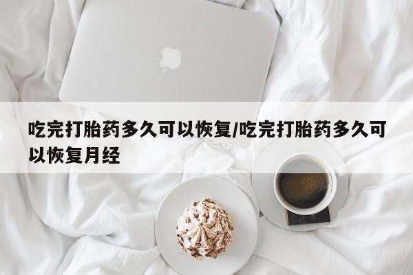 私人打胎药微信，吃完打胎药多久可以恢复/吃完打胎药多久可以恢复月经