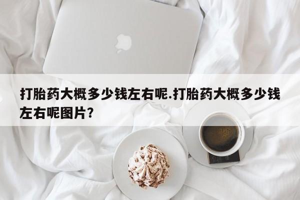私人打胎药微信，打胎药大概多少钱左右呢.打胎药大概多少钱左右呢图片？