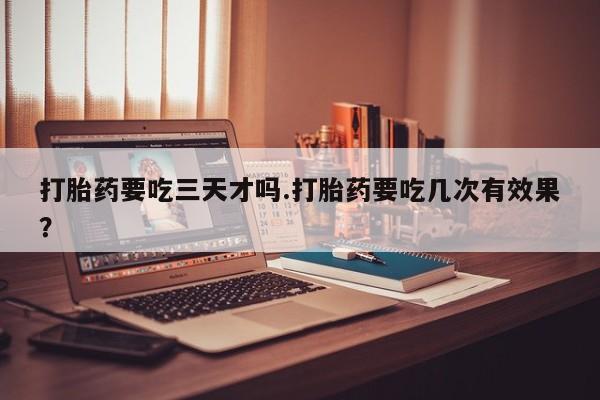 私人打胎药微信，打胎药要吃三天才吗.打胎药要吃几次有效果？