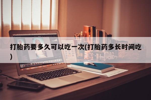 私人打胎药微信，打胎药要多久可以吃一次(打胎药多长时间吃)