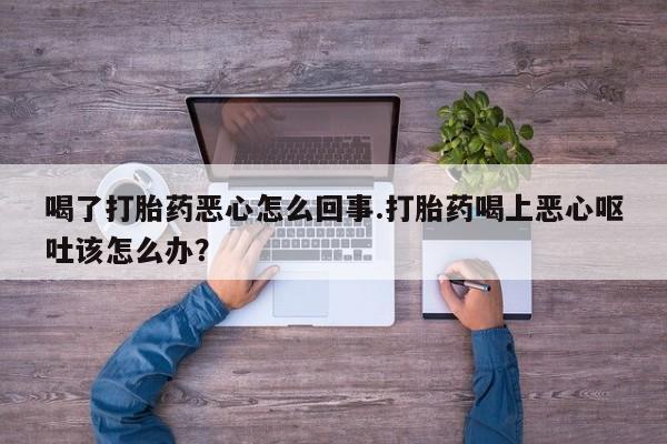 私人打胎药微信，喝了打胎药恶心怎么回事.打胎药喝上恶心呕吐该怎么办？