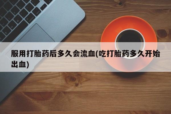 私人打胎药微信，服用打胎药后多久会流血(吃打胎药多久开始出血)