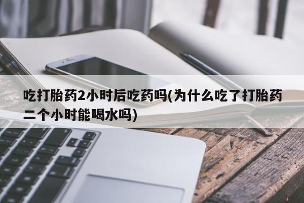 私人打胎药微信，吃打胎药2小时后吃药吗(为什么吃了打胎药二个小时能喝水吗)