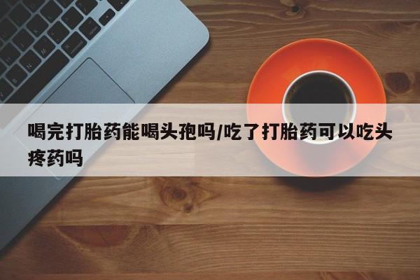 私人打胎药微信，喝完打胎药能喝头孢吗/吃了打胎药可以吃头疼药吗