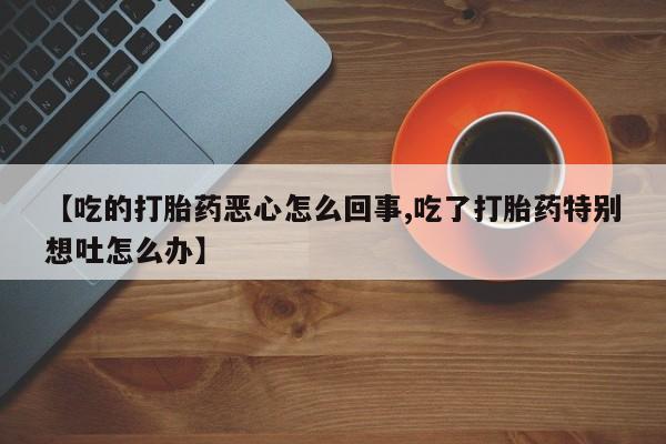 私人打胎药微信，【吃的打胎药恶心怎么回事,吃了打胎药特别想吐怎么办】