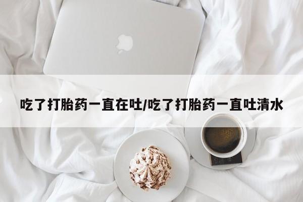 私人打胎药微信，吃了打胎药一直在吐/吃了打胎药一直吐清水