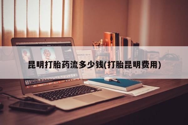 私人打胎药微信，昆明打胎药流多少钱(打胎昆明费用)
