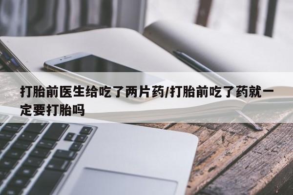私人打胎药微信，打胎前医生给吃了两片药/打胎前吃了药就一定要打胎吗