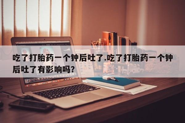 私人打胎药微信，吃了打胎药一个钟后吐了.吃了打胎药一个钟后吐了有影响吗？
